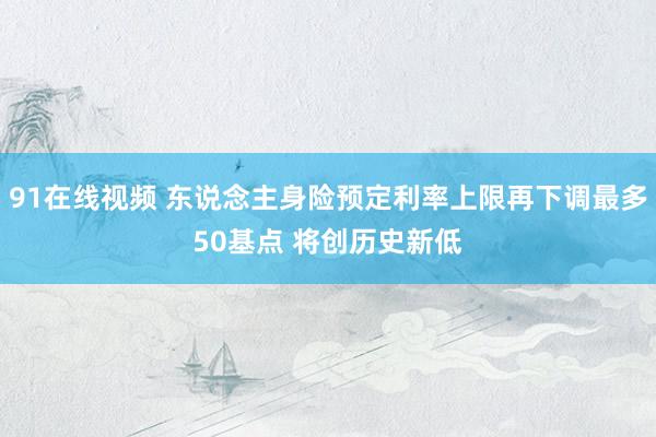 91在线视频 东说念主身险预定利率上限再下调最多50基点 将创历史新低
